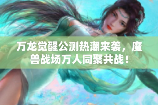 万龙觉醒公测热潮来袭，魔兽战场万人同聚共战！