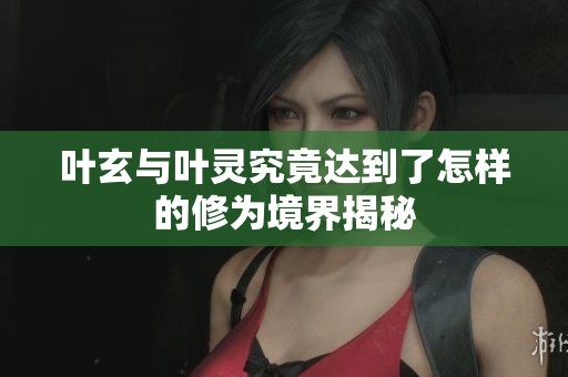 叶玄与叶灵究竟达到了怎样的修为境界揭秘