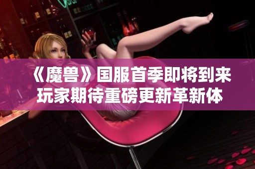 《魔兽》国服首季即将到来 玩家期待重磅更新革新体验