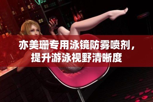 亦美珊专用泳镜防雾喷剂，提升游泳视野清晰度