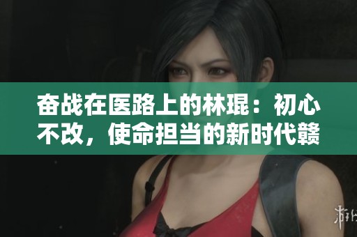 奋战在医路上的林琨：初心不改，使命担当的新时代赣鄱先锋