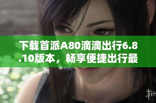 下载首派A80滴滴出行6.8.10版本，畅享便捷出行最新体验
