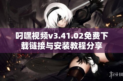 叼嘿视频v3.41.02免费下载链接与安装教程分享