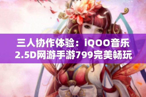 三人协作体验：iQOO音乐2.5D网游手游799完美畅玩攻略