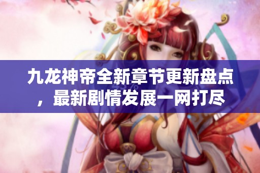 九龙神帝全新章节更新盘点，最新剧情发展一网打尽