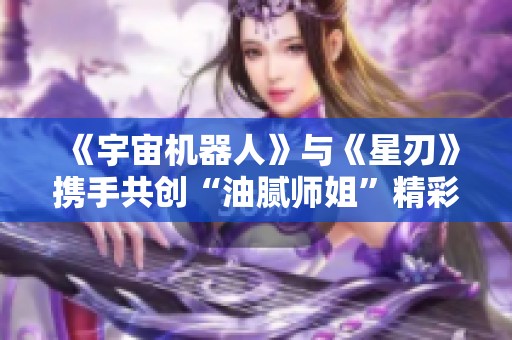 《宇宙机器人》与《星刃》携手共创“油腻师姐”精彩联动活动