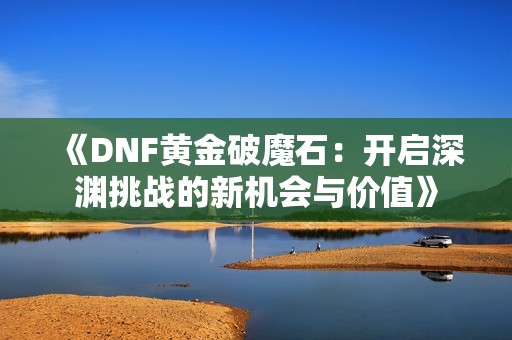 《DNF黄金破魔石：开启深渊挑战的新机会与价值》