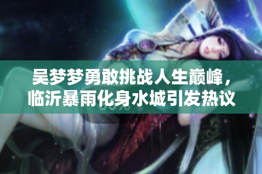 吴梦梦勇敢挑战人生巅峰，临沂暴雨化身水城引发热议