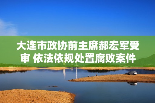 大连市政协前主席郝宏军受审 依法依规处置腐败案件