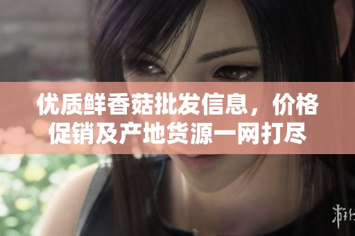 优质鲜香菇批发信息，价格促销及产地货源一网打尽