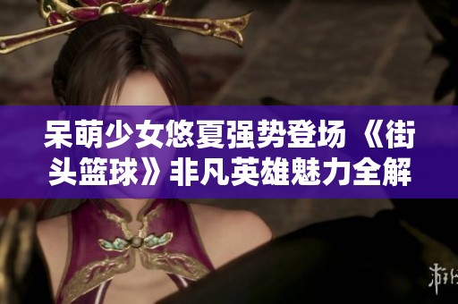 呆萌少女悠夏强势登场 《街头篮球》非凡英雄魅力全解析