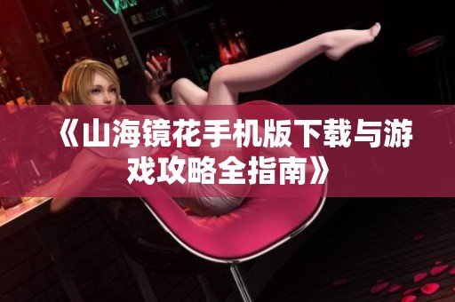 《山海镜花手机版下载与游戏攻略全指南》