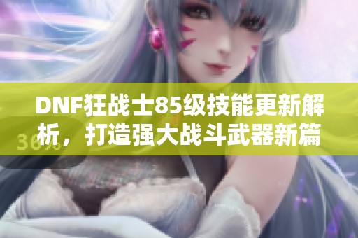 DNF狂战士85级技能更新解析，打造强大战斗武器新篇章