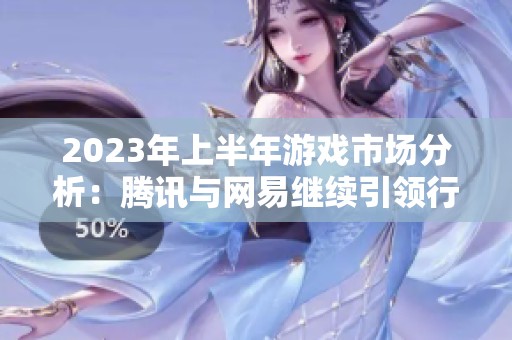 2023年上半年游戏市场分析：腾讯与网易继续引领行业发展