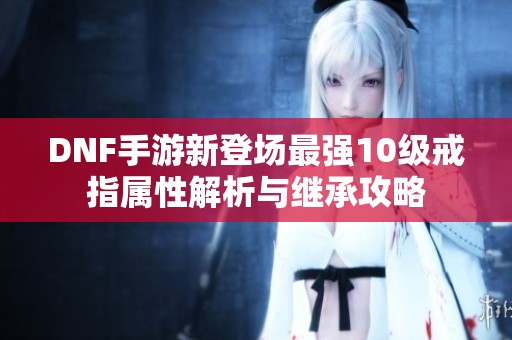 DNF手游新登场最强10级戒指属性解析与继承攻略
