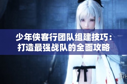 少年侠客行团队组建技巧：打造最强战队的全面攻略