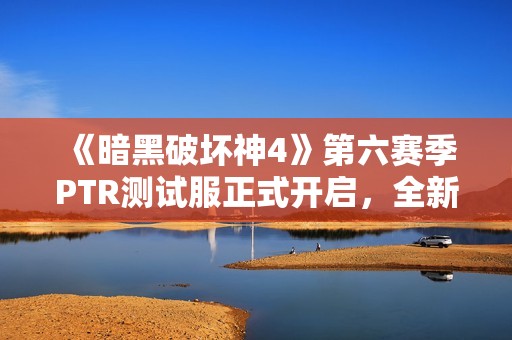 《暗黑破坏神4》第六赛季PTR测试服正式开启，全新内容抢先体验