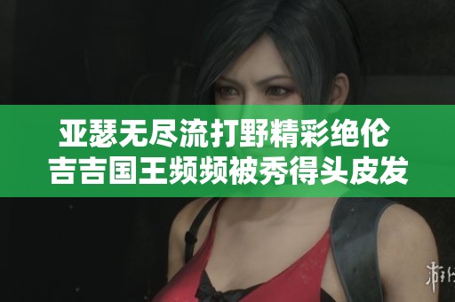 亚瑟无尽流打野精彩绝伦 吉吉国王频频被秀得头皮发麻