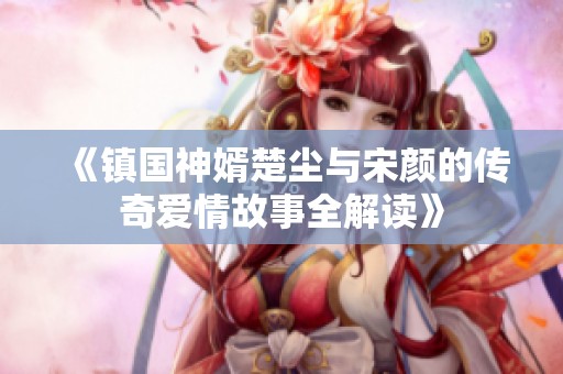 《镇国神婿楚尘与宋颜的传奇爱情故事全解读》