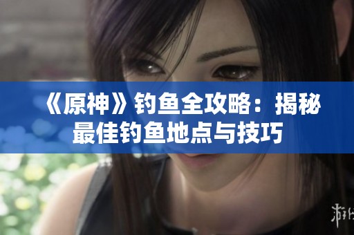 《原神》钓鱼全攻略：揭秘最佳钓鱼地点与技巧