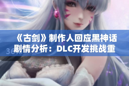 《古剑》制作人回应黑神话剧情分析：DLC开发挑战重重