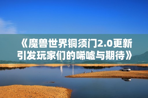 《魔兽世界铜须门2.0更新引发玩家们的唏嘘与期待》