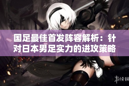 国足最佳首发阵容解析：针对日本男足实力的进攻策略与朱辰杰的能力发挥