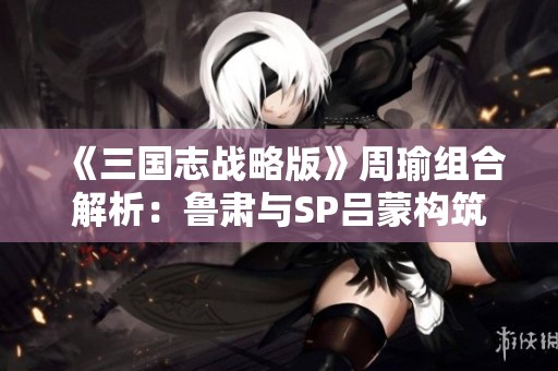 《三国志战略版》周瑜组合解析：鲁肃与SP吕蒙构筑最强战阵