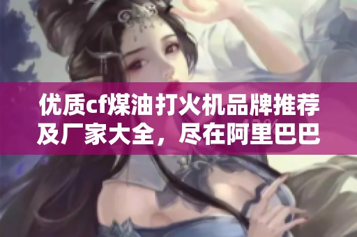 优质cf煤油打火机品牌推荐及厂家大全，尽在阿里巴巴图文热帖