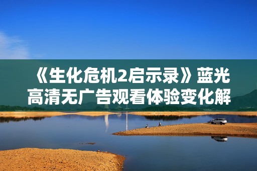 《生化危机2启示录》蓝光高清无广告观看体验变化解析