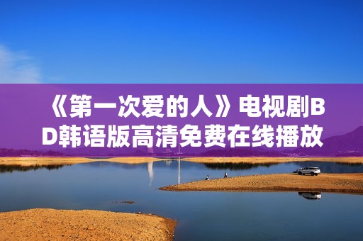 《第一次爱的人》电视剧BD韩语版高清免费在线播放，手机轻松观看