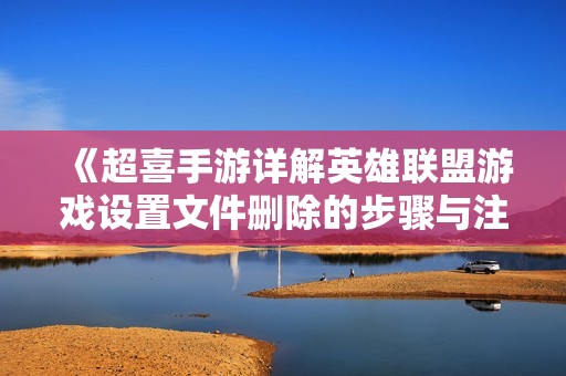 《超喜手游详解英雄联盟游戏设置文件删除的步骤与注意事项》