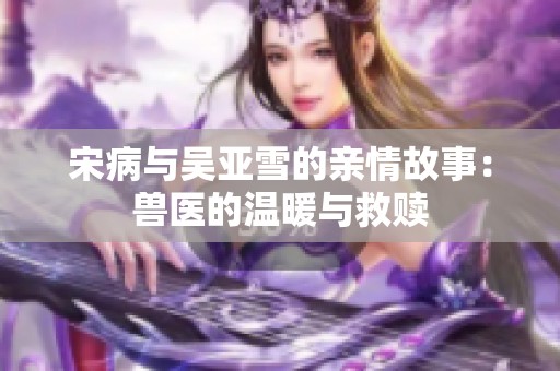 宋病与吴亚雪的亲情故事：兽医的温暖与救赎