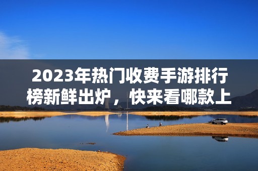 2023年热门收费手游排行榜新鲜出炉，快来看哪款上榜！