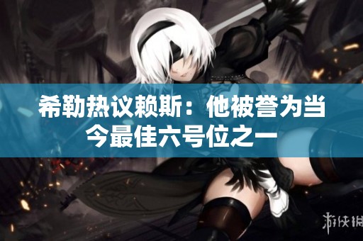 希勒热议赖斯：他被誉为当今最佳六号位之一
