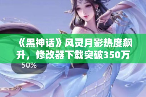 《黑神话》风灵月影热度飙升，修改器下载突破350万大关