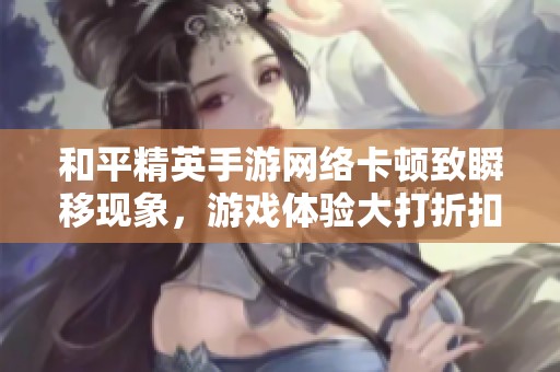和平精英手游网络卡顿致瞬移现象，游戏体验大打折扣