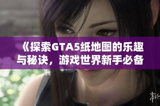 《探索GTA5纸地图的乐趣与秘诀，游戏世界新手必备指南》