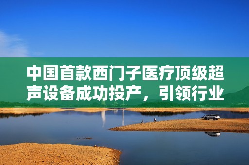 中国首款西门子医疗顶级超声设备成功投产，引领行业新潮流