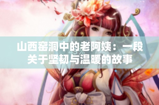 山西窑洞中的老阿姨：一段关于坚韧与温暖的故事