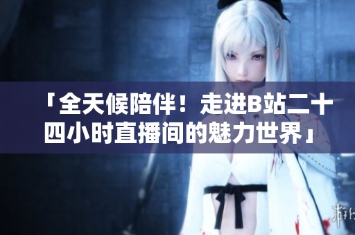 「全天候陪伴！走进B站二十四小时直播间的魅力世界」