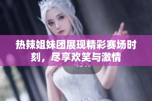 热辣姐妹团展现精彩赛场时刻，尽享欢笑与激情