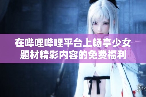 在哔哩哔哩平台上畅享少女题材精彩内容的免费福利