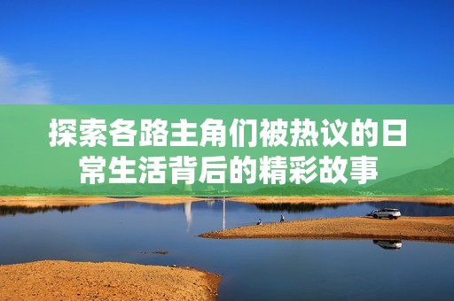 探索各路主角们被热议的日常生活背后的精彩故事