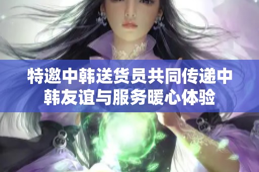 特邀中韩送货员共同传递中韩友谊与服务暖心体验