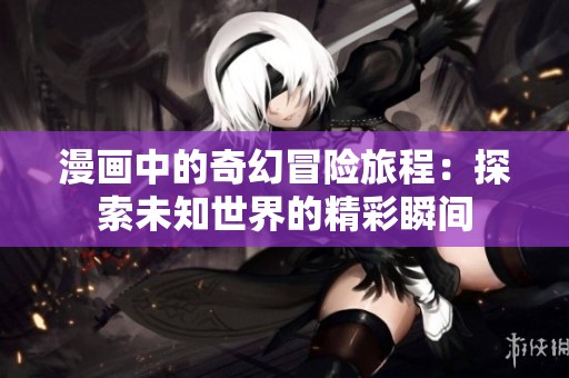 漫画中的奇幻冒险旅程：探索未知世界的精彩瞬间