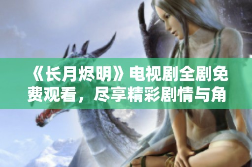《长月烬明》电视剧全剧免费观看，尽享精彩剧情与角色魅力
