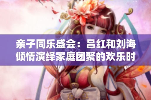 亲子同乐盛会：吕红和刘海倾情演绎家庭团聚的欢乐时光