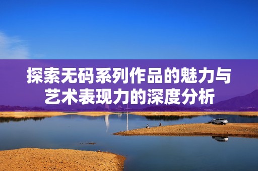 探索无码系列作品的魅力与艺术表现力的深度分析