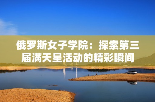 俄罗斯女子学院：探索第三届满天星活动的精彩瞬间